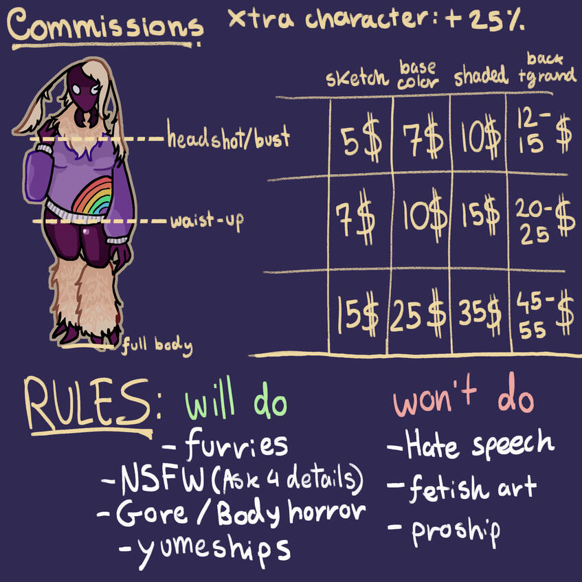 COMMISSIONS. Xtra character: +25%. (Bust prices) Sketch:5$. Base color:7$. Shaded:10$. Background:12-15$.(waist-up prices) Sketch:7$. Base color:10$. Shaded:15$. Background:20-25$. (Full body) Sketch:15$. Base color:25$. Shaded:35$. Background:45-55$. !RUL